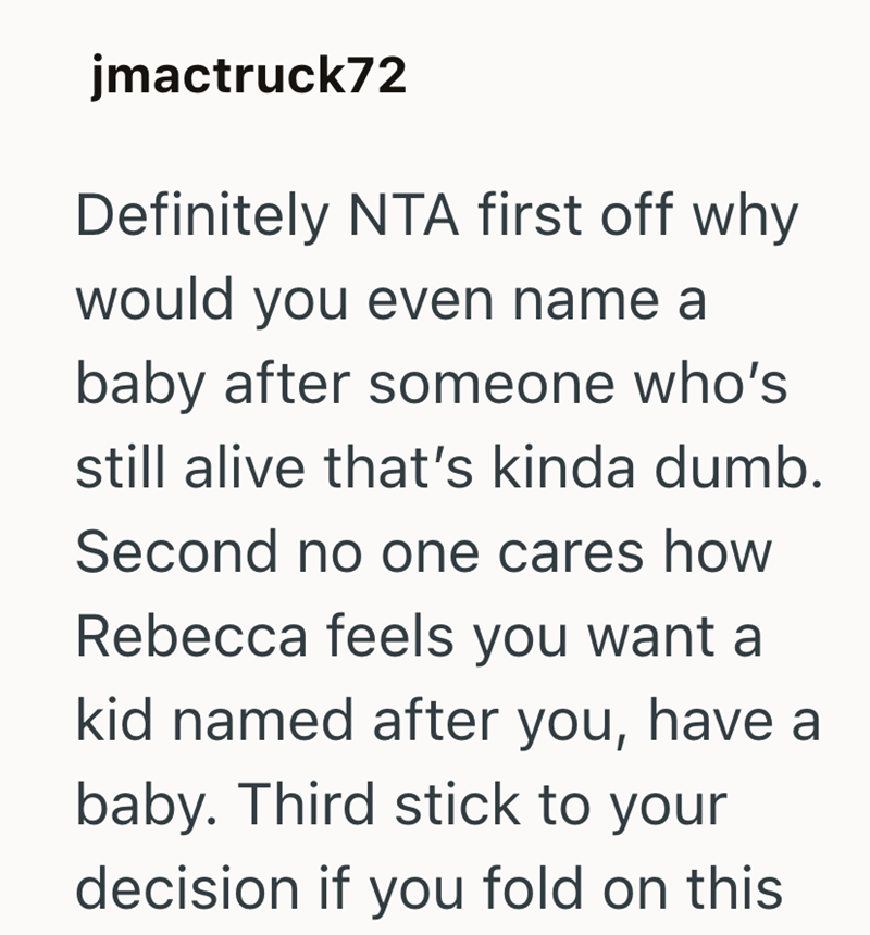 jmactruck72 Definitely NTA first off why would you even name a baby after someone who's still alive that's kinda dumb. Second no one cares how Rebecca feels you want a kid named after you, have a baby. Third stick to your decision if you fold on this