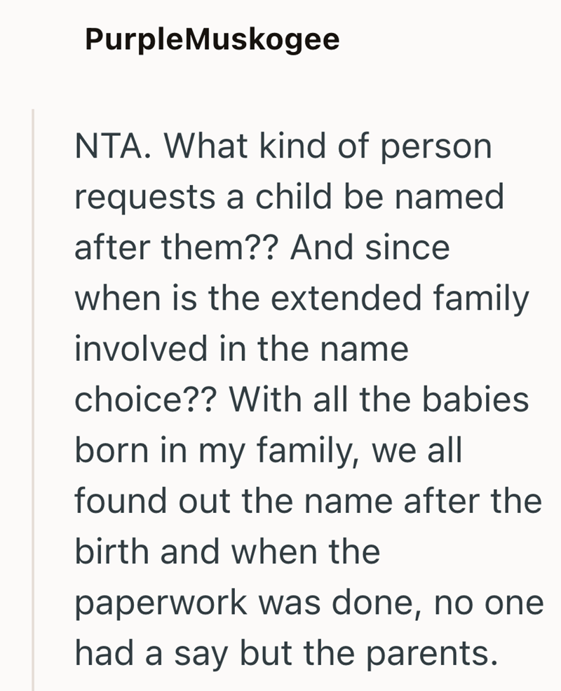 PurpleMuskogee NTA. What kind of person requests a child be named after them?? And since when is the extended family involved in the name choice?? With all the babies born in my family, we all found out the name after the birth and when the paperwork was done, no one had a say but the parents.