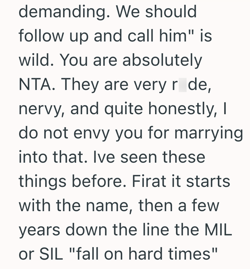 demanding. We should follow up and call him" is wild. You are absolutely NTA. They are very r de, nervy, and quite honestly, I do not envy you for marrying into that. Ive seen these things before. Firat it starts with the name, then a few years down the line the MIL or SIL "fall on hard times"