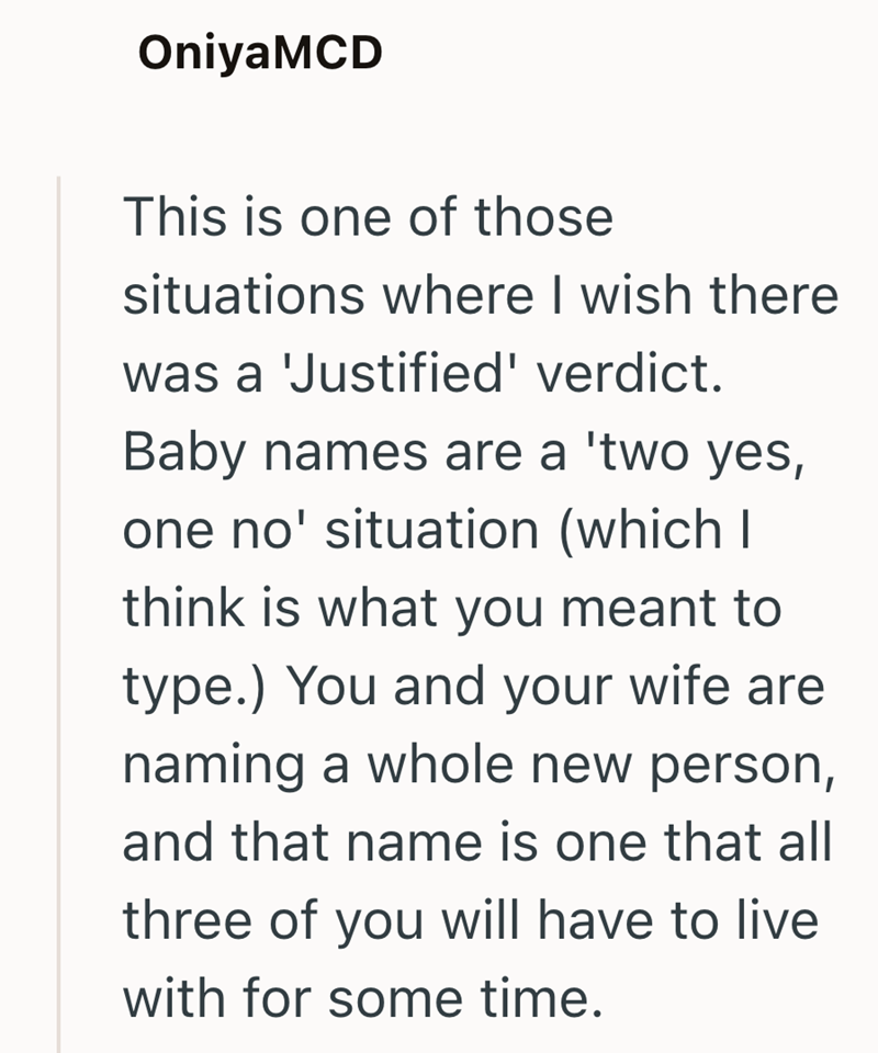 OniyaMCD This is one of those situations where I wish there was a 'Justified' verdict. Baby names are a 'two yes, one no' situation (which I think is what you meant to type.) You and your wife are naming a whole new person, and that name is one that all three of you will have to live with for some time.