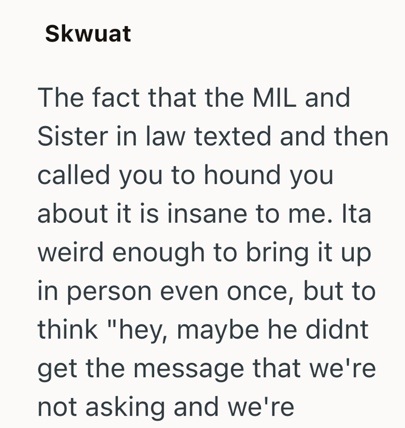 Skwuat The fact that the MIL and Sister in law texted and then called you to hound you about it is insane to me. Ita weird enough to bring it up in person even once, but to think "hey, maybe he didnt get the message that we're not asking and we're