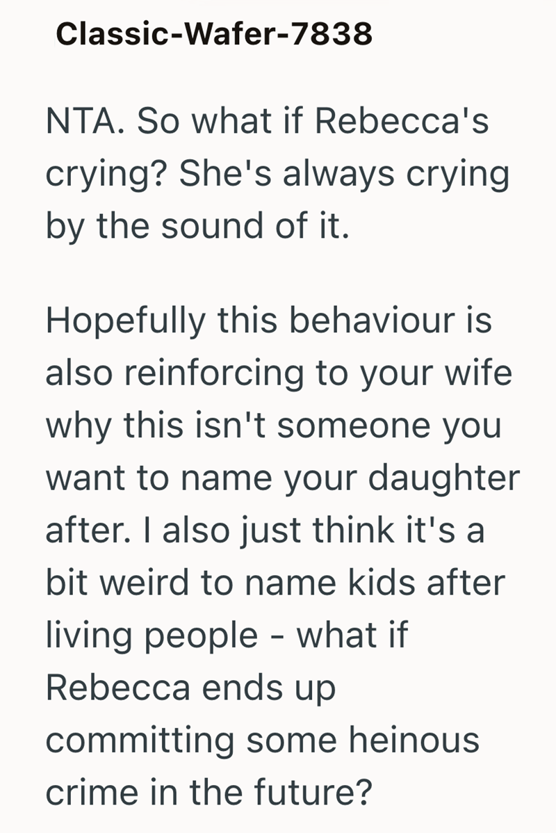 Classic-Wafer-7838 NTA. So what if Rebecca's crying? She's always crying by the sound of it. Hopefully this behaviour is also reinforcing to your wife why this isn't someone you want to name your daughter after. I also just think it's a bit weird to name kids after living people - what if Rebecca ends up committing some heinous crime in the future?