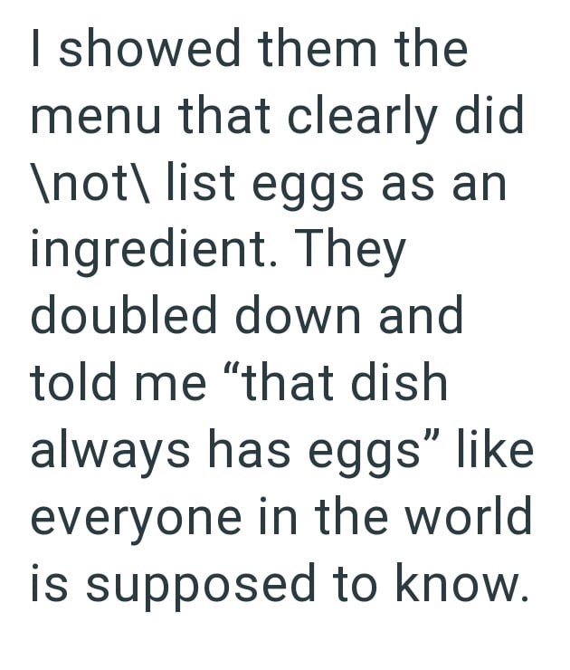 I showed them the menu that clearly did \not\ list eggs as an ingredient. They doubled down and told me "that dish always has eggs" like everyone in the world is supposed to know.