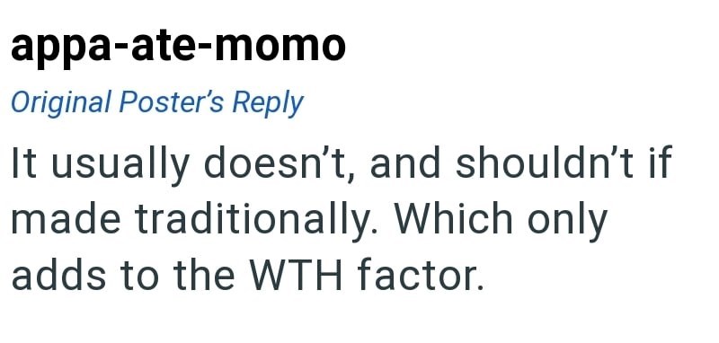 appa-ate-momo Original Poster's Reply It usually doesn't, and shouldn't if made traditionally. Which only adds to the WTH factor.