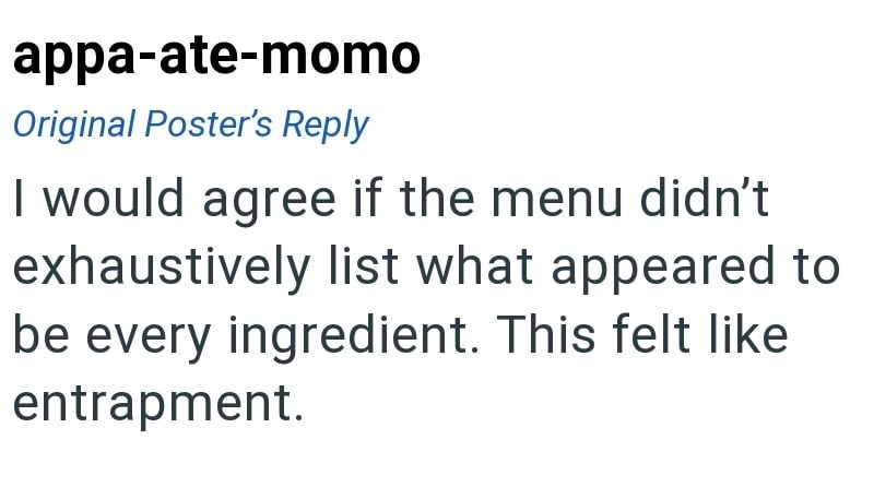 appa-ate-momo Original Poster's Reply I would agree if the menu didn't exhaustively list what appeared to be every ingredient. This felt like entrapment.
