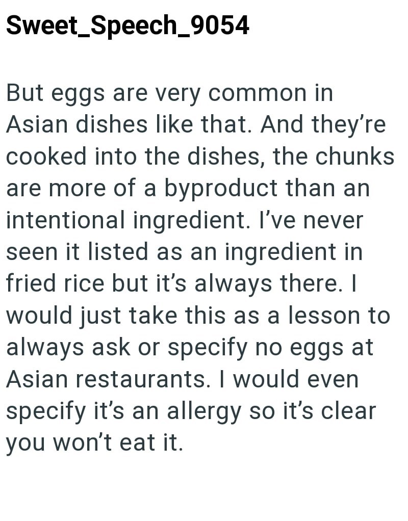 Sweet_Speech_9054 But eggs are very common in Asian dishes like that. And they're cooked into the dishes, the chunks are more of a byproduct than an intentional ingredient. I've never seen it listed as an ingredient in fried rice but it's always there. I would just take this as a lesson to always ask or specify no eggs at Asian restaurants. I would even specify it's an allergy so it's clear you won't eat it.