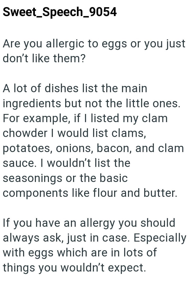 Sweet_Speech_9054 Are you allergic to eggs or you just don't like them? A lot of dishes list the main ingredients but not the little ones. For example, if I listed my clam chowder I would list clams, potatoes, onions, bacon, and clam sauce. I wouldn't list the seasonings or the basic components like flour and butter. If you have an allergy you should always ask, just in case. Especially with eggs which are in lots of things you wouldn't expect.