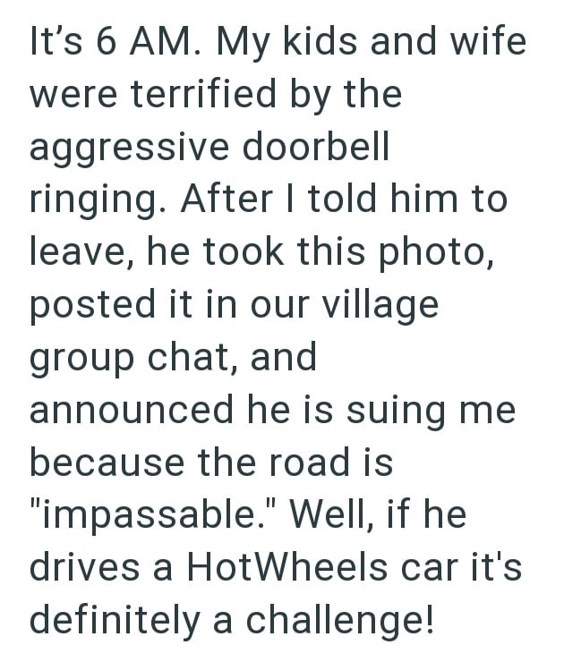 It's 6 AM. My kids and wife were terrified by the aggressive doorbell ringing. After I told him to leave, he took this photo, posted it in our village group chat, and announced he is suing me because the road is "impassable." Well, if he drives a Hot Wheels car it's definitely a challenge!