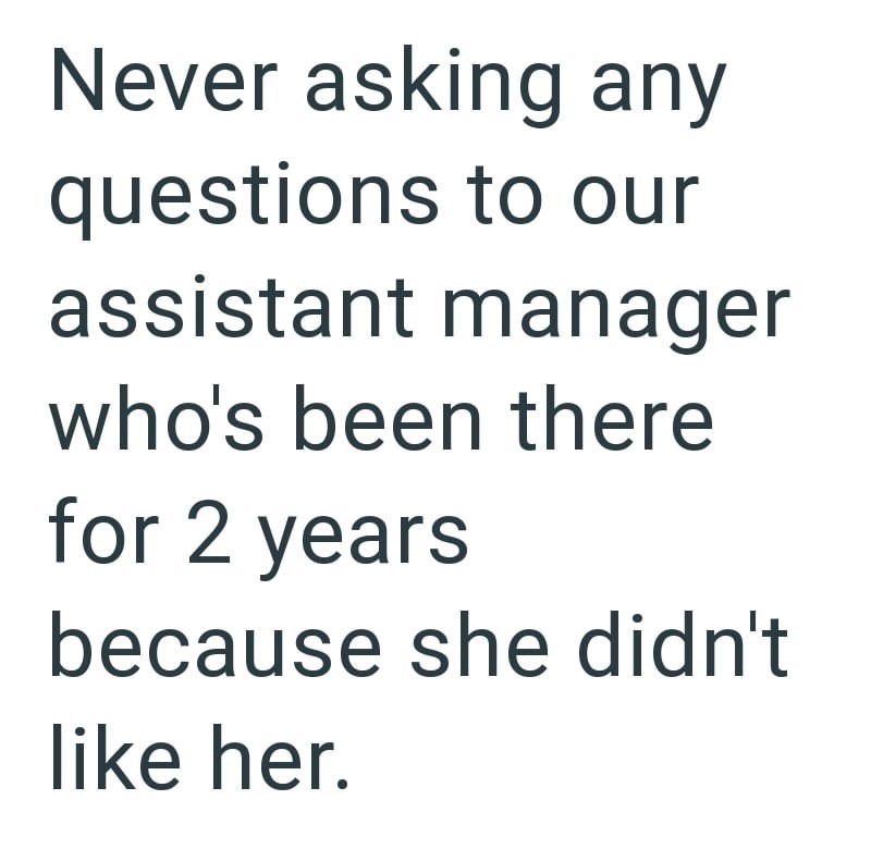 Never asking any questions to our assistant manager who's been there for 2 years because she didn't like her.