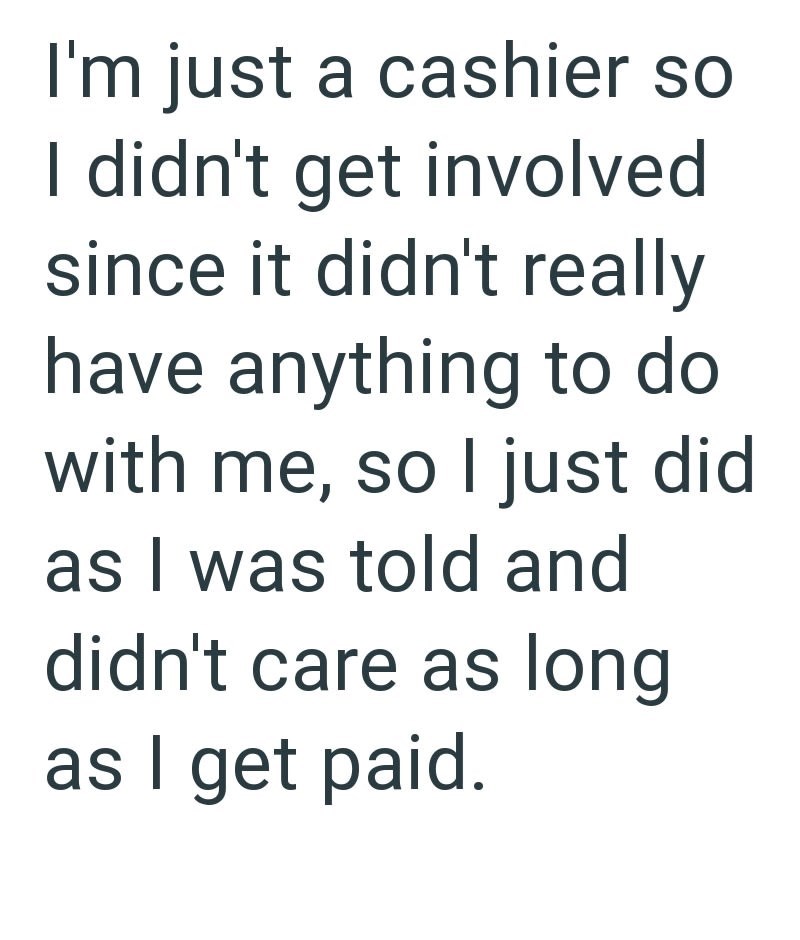 I'm just a cashier so I didn't get involved since it didn't really have anything to do with me, so I just did as I was told and didn't care as long as I get paid.