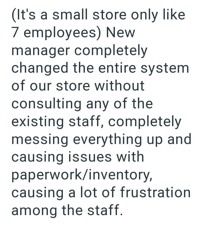 (It's a small store only like 7 employees) New manager completely changed the entire system of our store without consulting any of the existing staff, completely messing everything up and causing issues with paperwork/inventory, causing a lot of frustration among the staff.