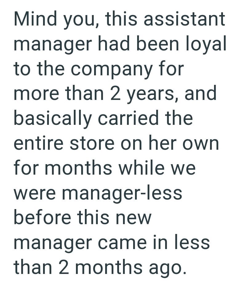 Mind you, this assistant manager had been loyal to the company for more than 2 years, and basically carried the entire store on her own for months while we were manager-less before this new manager came in less than 2 months ago.