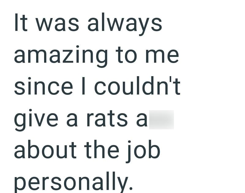 It was always amazing to me since I couldn't give a rats a about the job personally.