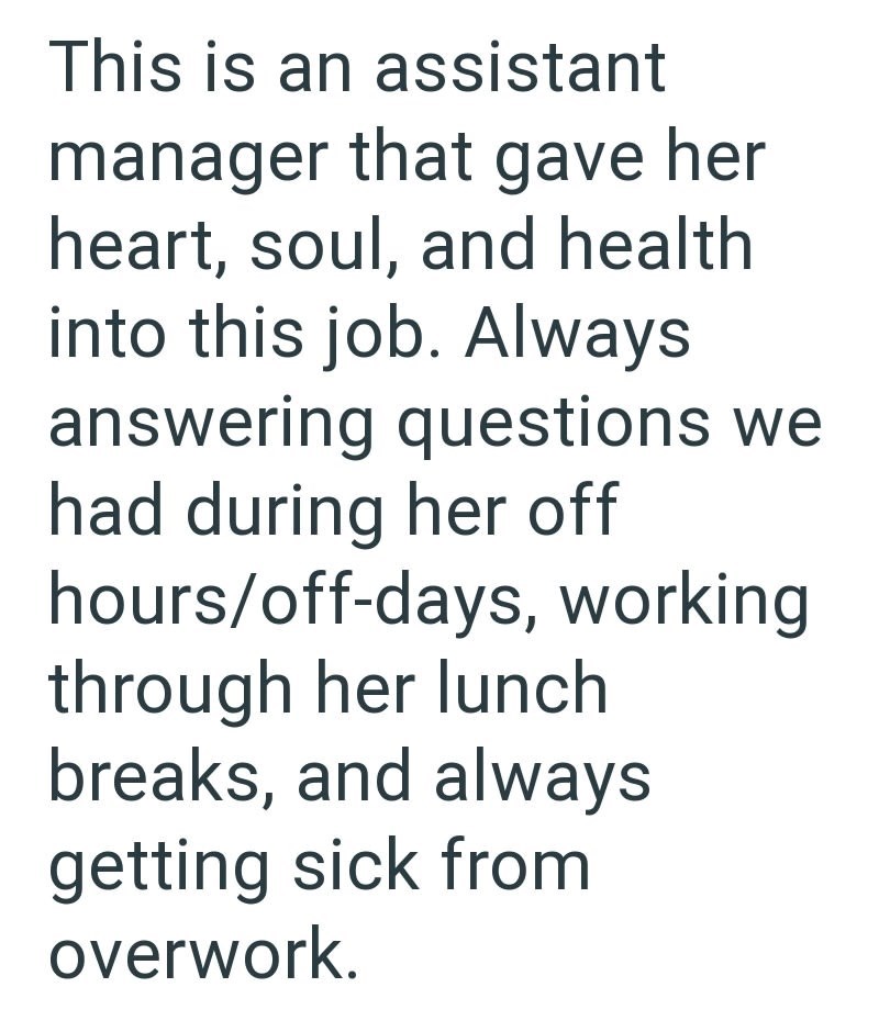 This is an assistant manager that gave her heart, soul, and health into this job. Always answering questions we had during her off hours/off-days, working through her lunch breaks, and always getting sick from overwork.