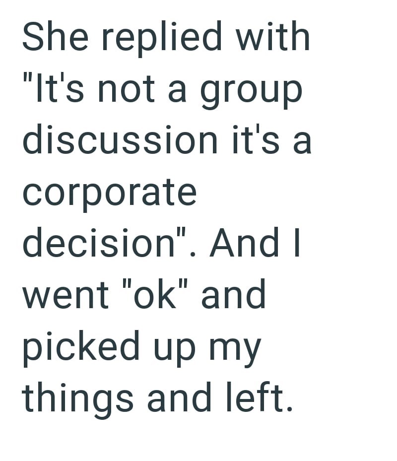 She replied with "It's not a group discussion it's a corporate decision". And I went "ok" and picked up my things and left.