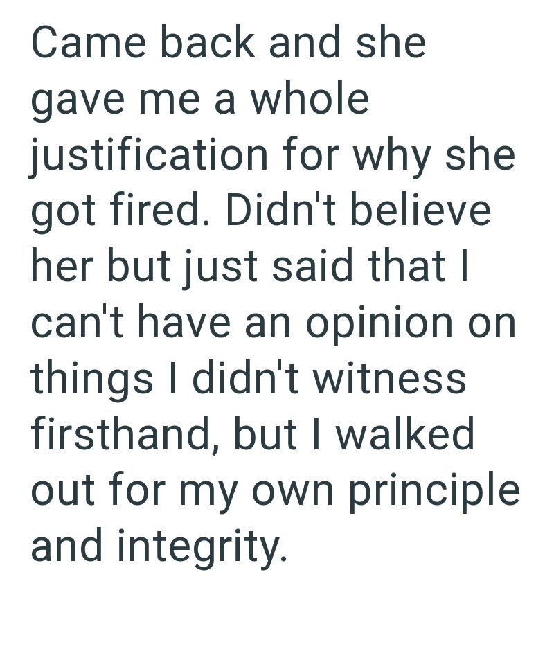 Came back and she gave me a whole justification for why she got fired. Didn't believe her but just said that I can't have an opinion on things I didn't witness firsthand, but I walked out for my own principle and integrity.