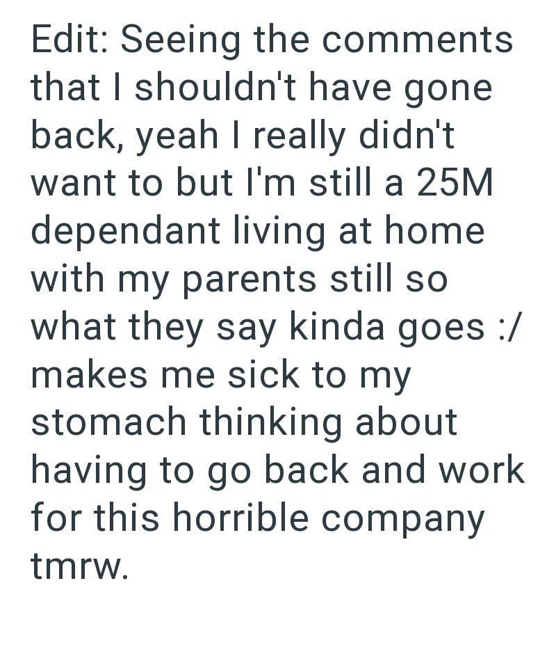 Edit: Seeing the comments that I shouldn't have gone back, yeah I really didn't want to but I'm still a 25M dependant living at home. with my parents still so what they say kinda goes :/ makes me sick to my stomach thinking about having to go back and work for this horrible company tmrw.