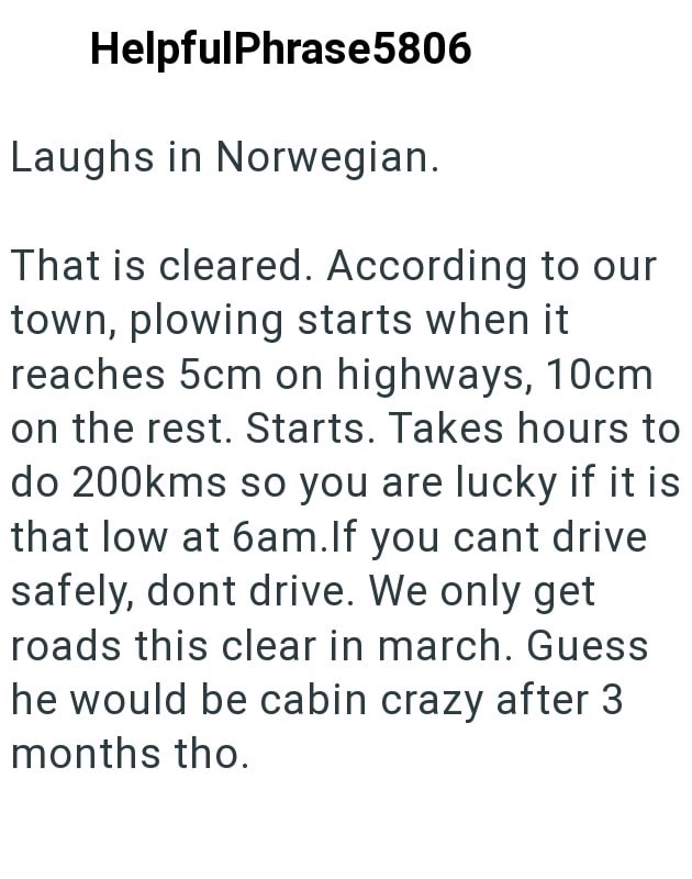 HelpfulPhrase5806 Laughs in Norwegian. That is cleared. According to our town, plowing starts when it reaches 5cm on highways, 10cm on the rest. Starts. Takes hours to do 200kms so you are lucky if it is that low at 6am. If you cant drive safely, dont drive. We only get roads this clear in march. Guess he would be cabin crazy after 3 months tho.