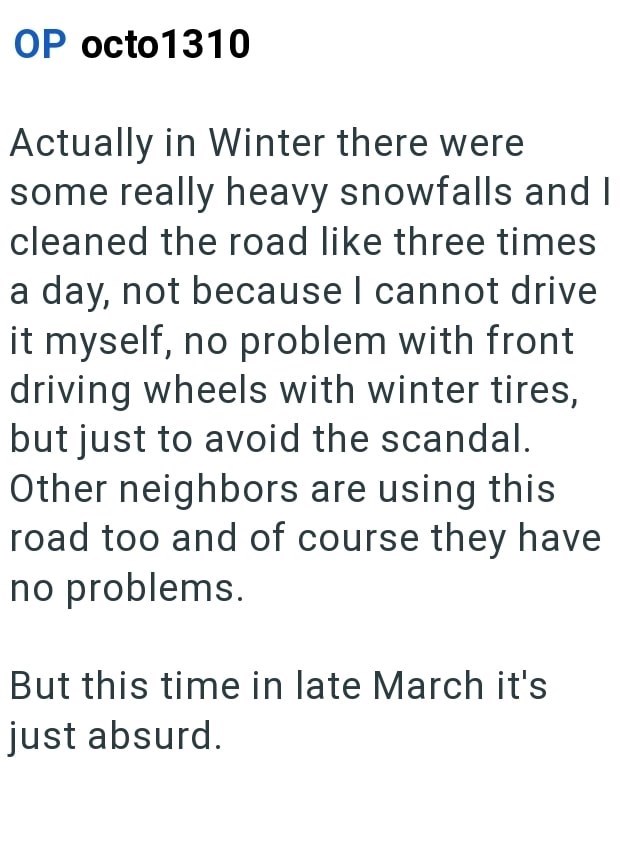 OP octo1310 Actually in Winter there were some really heavy snowfalls and I cleaned the road like three times a day, not because I cannot drive it myself, no problem with front driving wheels with winter tires, but just to avoid the scandal. Other neighbors are using this road too and of course they have no problems. But this time in late March it's just absurd.