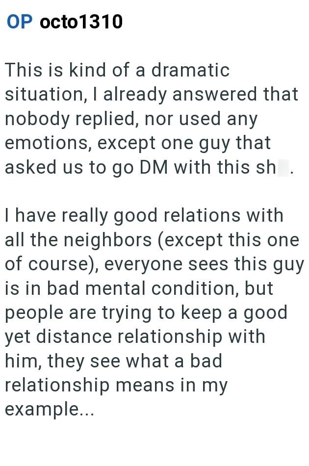 OP octo1310 This is kind of a dramatic situation, I already answered that nobody replied, nor used any emotions, except one guy that asked us to go DM with this sh I have really good relations with all the neighbors (except this one of course), everyone sees this guy is in bad mental condition, but people are trying to keep a good yet distance relationship with him, they see what a bad relationship means in my example...