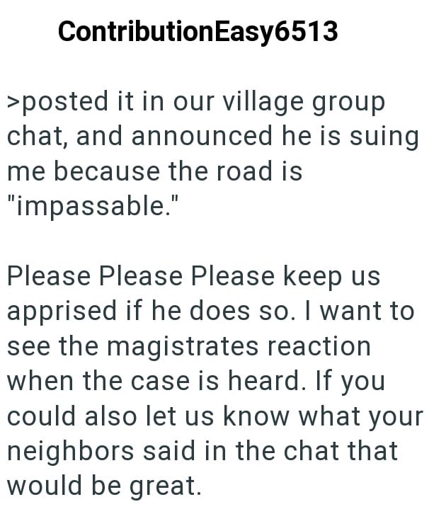 ContributionEasy6513 >posted it in our village group chat, and announced he is suing me because the road is "impassable." Please Please Please keep us apprised if he does so. I want to see the magistrates reaction when the case is heard. If you could also let us know what your neighbors said in the chat that would be great.