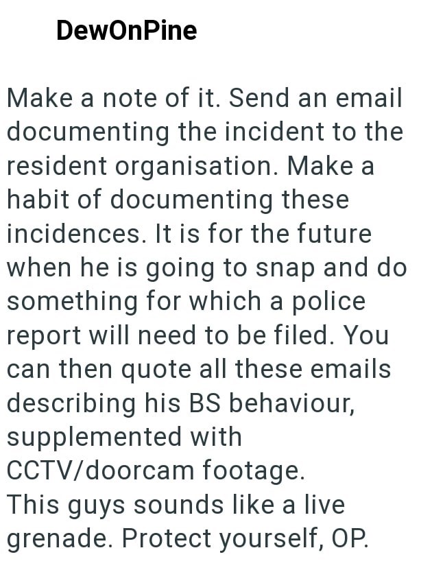 DewOnPine Make a note of it. Send an email documenting the incident to the resident organisation. Make a habit of documenting these incidences. It is for the future when he is going to snap and do something for which a police report will need to be filed. You can then quote all these emails describing his BS behaviour, supplemented with CCTV/doorcam footage. This guys sounds like a live grenade. Protect yourself, OP.