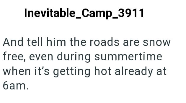 Inevitable_Camp_3911 And tell him the roads are snow free, even during summertime when it's getting hot already at 6am.
