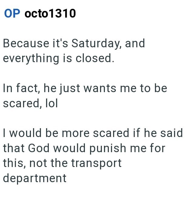 OP octo1310 Because it's Saturday, and everything is closed. In fact, he just wants me to be scared, lol I would be more scared if he said that God would punish me for this, not the transport department