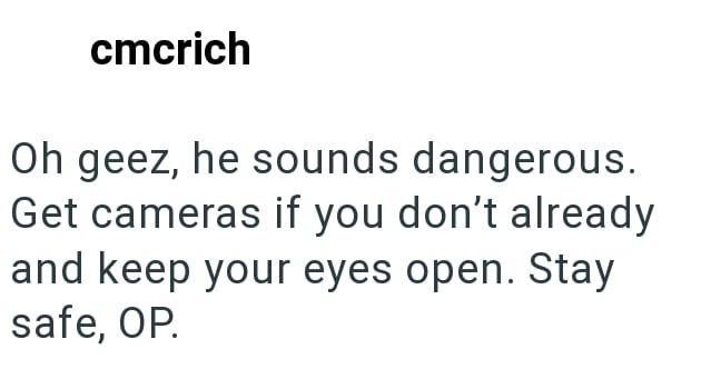cmcrich Oh geez, he sounds dangerous. Get cameras if you don't already and keep your eyes open. Stay safe, OP.