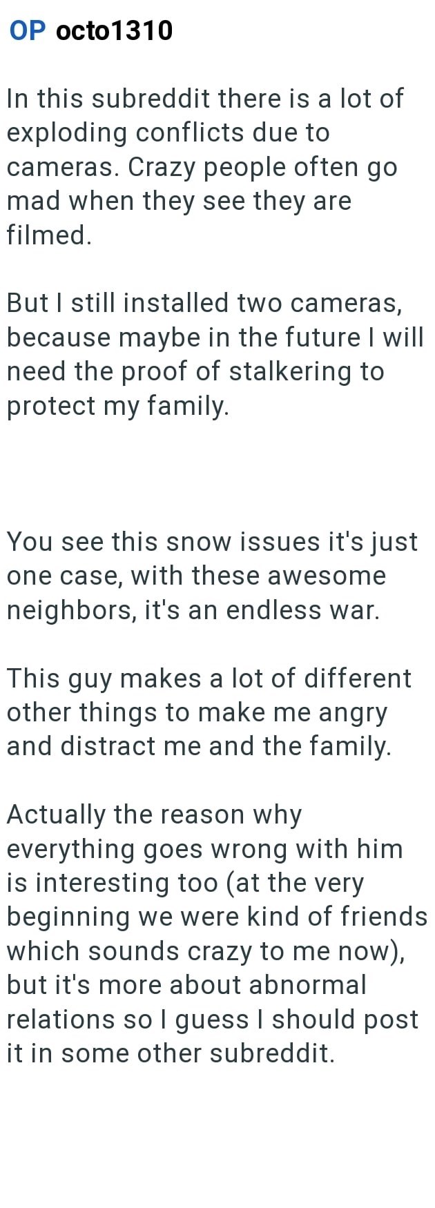OP octo1310 In this subreddit there is a lot of exploding conflicts due to cameras. Crazy people often go mad when they see they are filmed. But I still installed two cameras, because maybe in the future I will need the proof of stalkering to protect my family. You see this snow issues it's just one case, with these awesome neighbors, it's an endless war. This guy makes a lot of different other things to make me angry and distract me and the family. Actually the reason why everything goes wrong