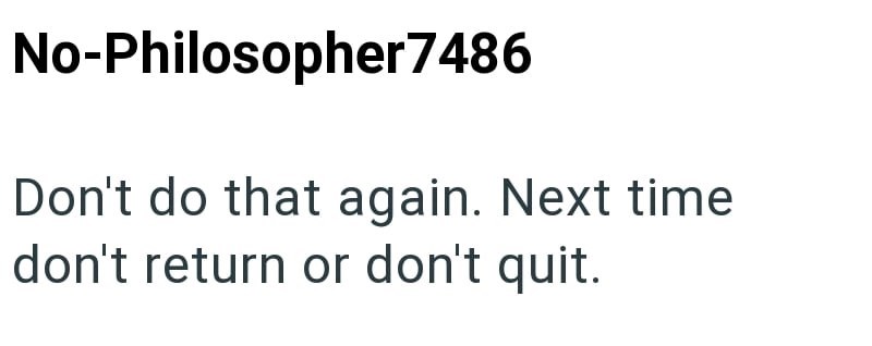 No-Philosopher7486 Don't do that again. Next time don't return or don't quit.