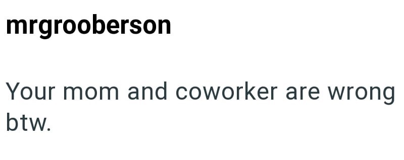 mrgrooberson Your mom and coworker are wrong btw.