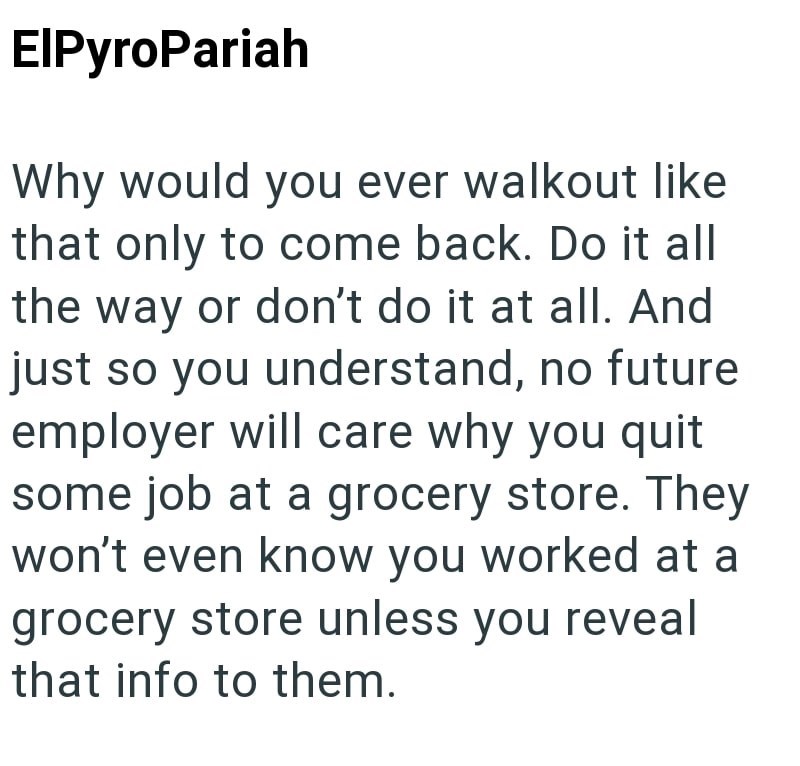 ElPyroPariah Why would you ever walkout like that only to come back. Do it all the way or don't do it at all. And just so you understand, no future employer will care why you quit some job at a grocery store. They won't even know you worked at a grocery store unless you reveal that info to them.