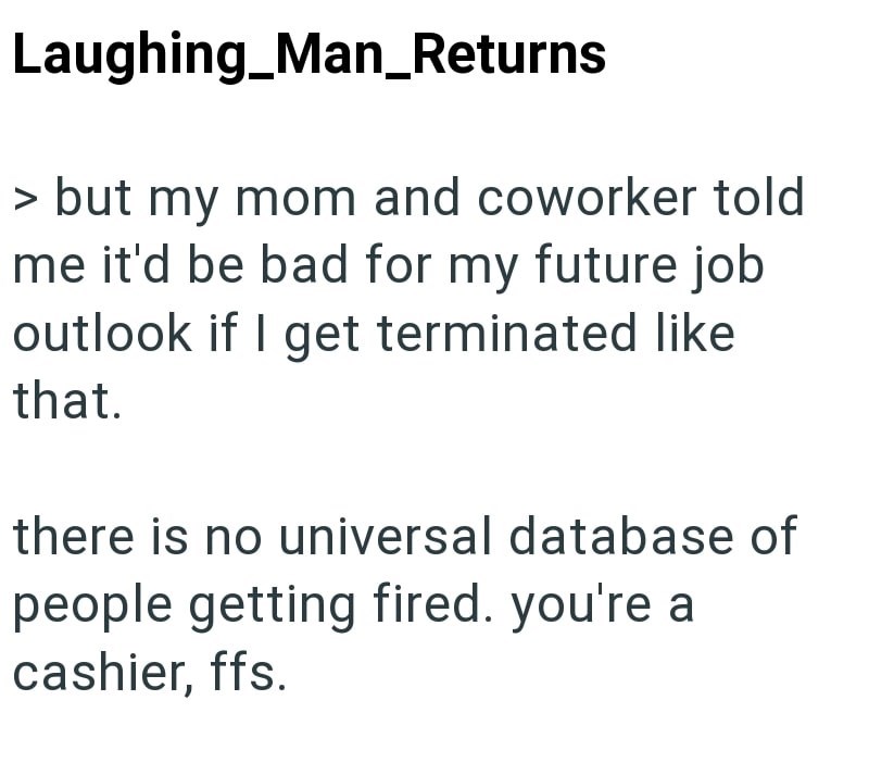Laughing_Man_Returns > but my mom and coworker told me it'd be bad for my future job outlook if I get terminated like that. there is no universal database of people getting fired. you're a cashier, ffs.