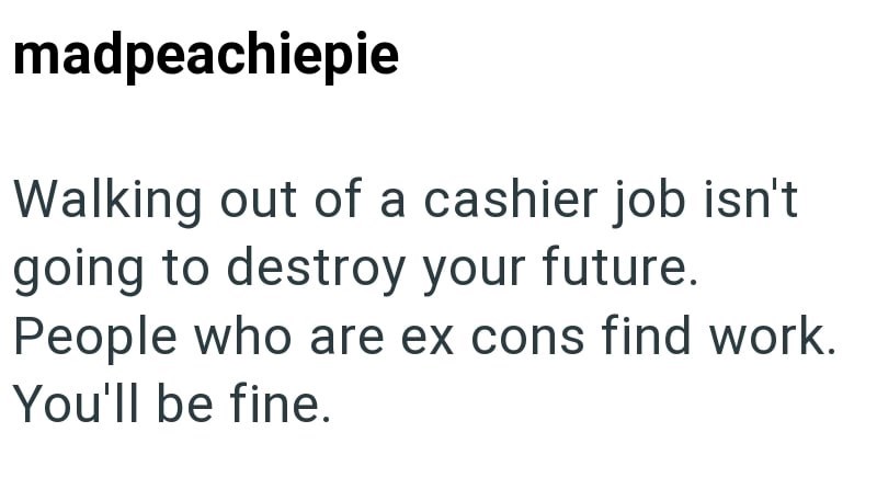 madpeachiepie Walking out of a cashier job isn't going to destroy your future. People who are ex cons find work. You'll be fine.