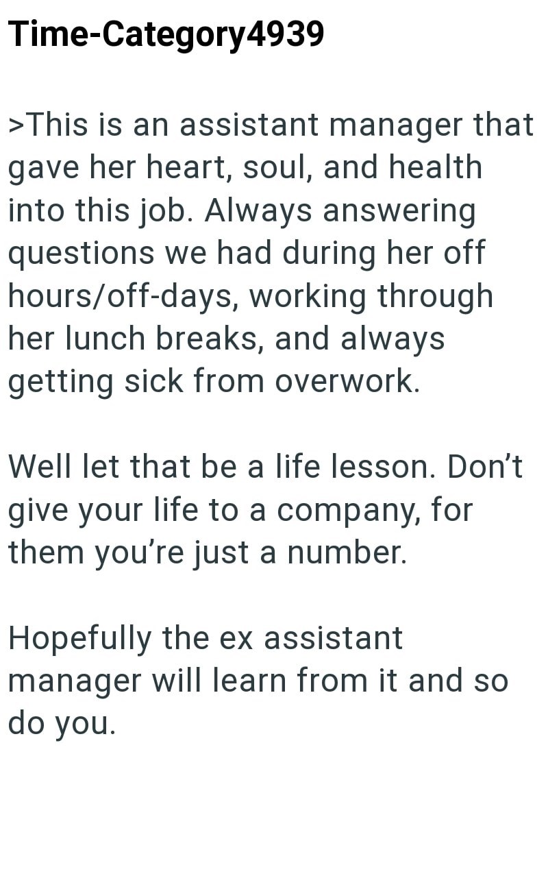 Time-Category4939 >This is an assistant manager that gave her heart, soul, and health into this job. Always answering questions we had during her off hours/off-days, working through her lunch breaks, and always getting sick from overwork. Well let that be a life lesson. Don't give your life to a company, for them you're just a number. Hopefully the ex assistant manager will learn from it and so do you.