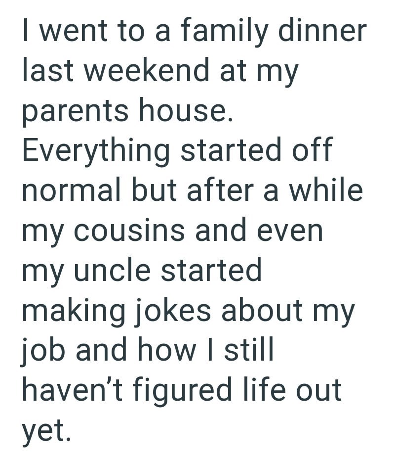I went to a family dinner last weekend at my parents house. Everything started off normal but after a while my cousins and even my uncle started making jokes about my job and how I still haven't figured life out yet.