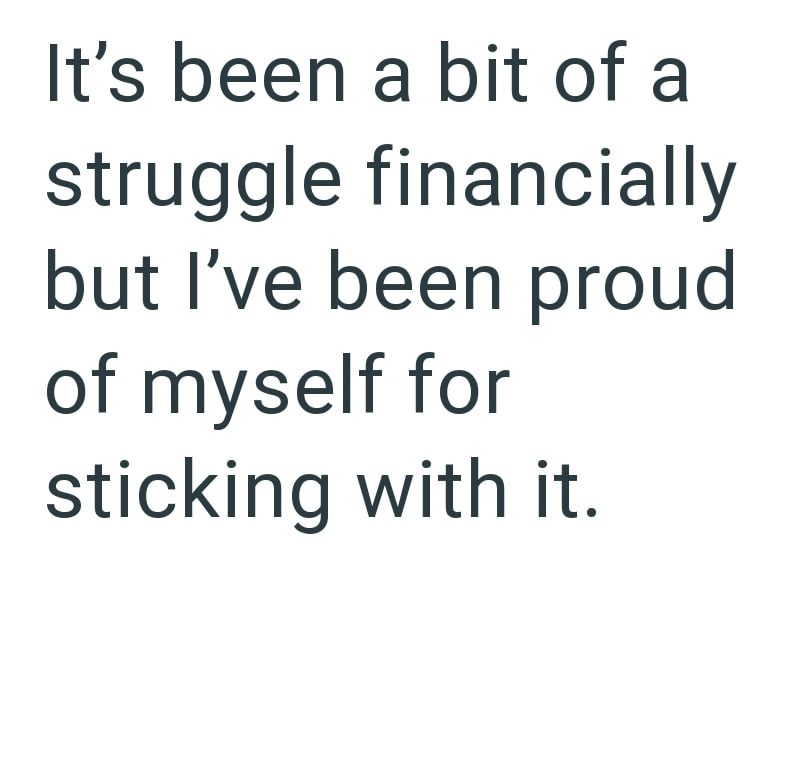It's been a bit of a struggle financially but I've been proud of myself for sticking with it.