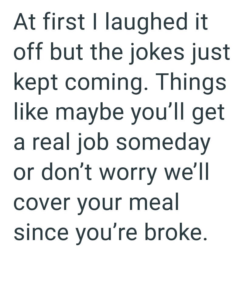 At first I laughed it off but the jokes just kept coming. Things like maybe you'll get a real job someday or don't worry we'll cover your meal since you're broke.