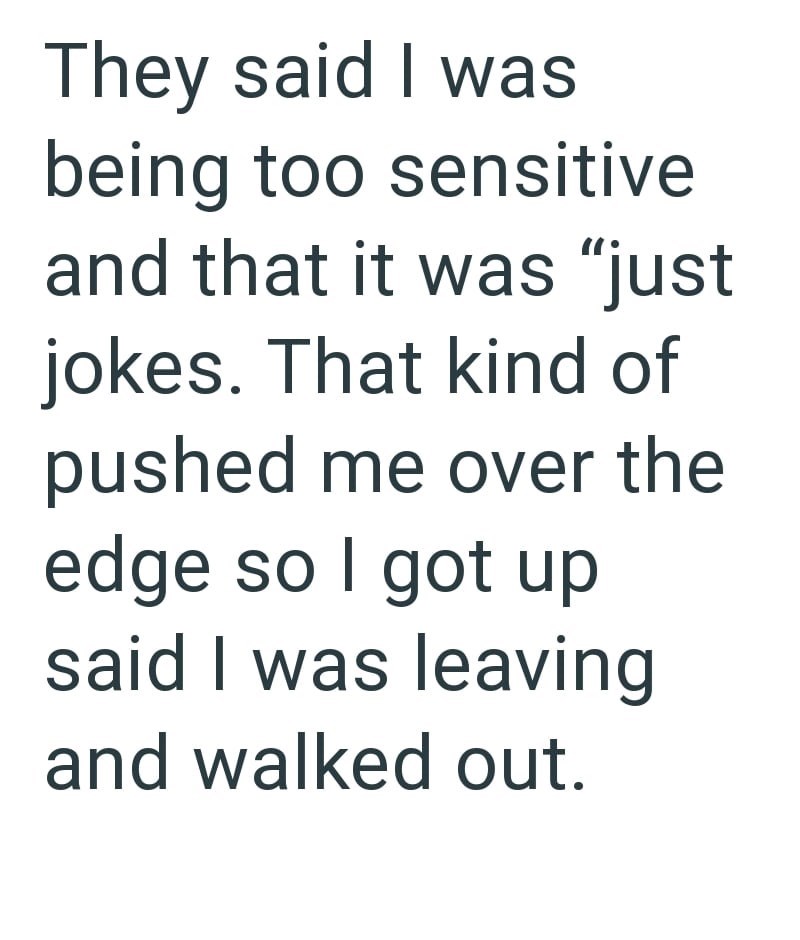 They said I was being too sensitive and that it was "just jokes. That kind of pushed me over the edge so I got up said I was leaving and walked out.