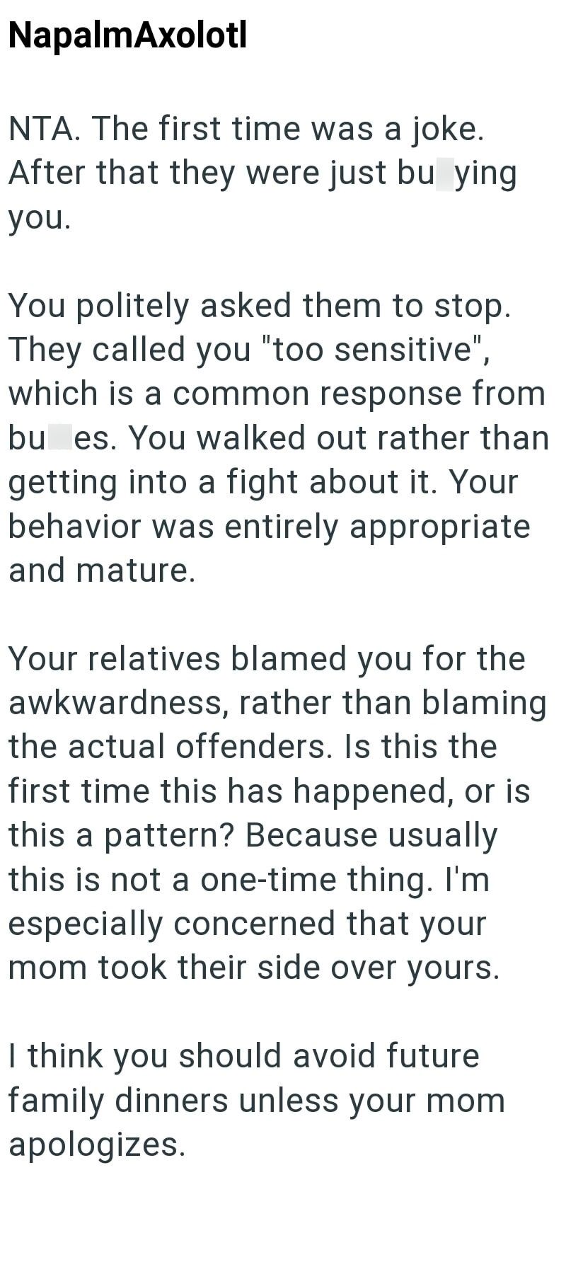 NapalmAxolotl NTA. The first time was a joke. After that they were just bu ying you. You politely asked them to stop. They called you "too sensitive", which is a common response from bu es. You walked out rather than getting into a fight about it. Your behavior was entirely appropriate and mature. Your relatives blamed you for the awkwardness, rather than blaming the actual offenders. Is this the first time this has happened, or is this a pattern? Because usually this is not a one-time thing. I'