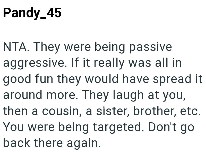 Pandy_45 NTA. They were being passive aggressive. If it really was all in good fun they would have spread it around more. They laugh at you, then a cousin, a sister, brother, etc. You were being targeted. Don't go back there again.