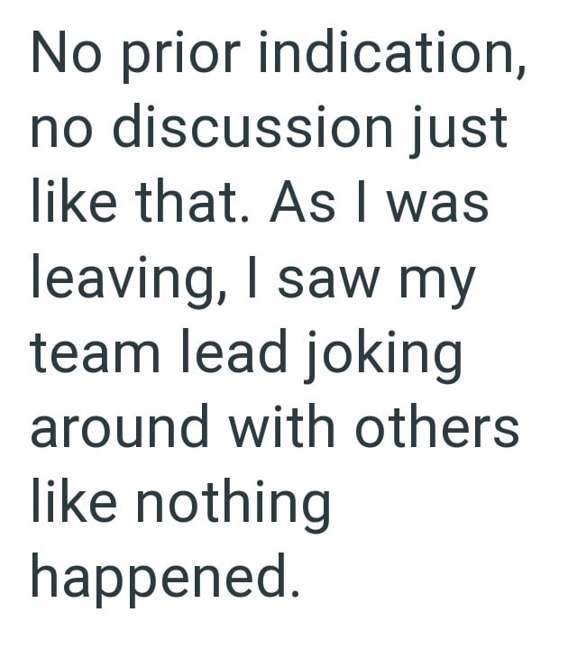 No prior indication, no discussion just like that. As I was leaving, I saw my team lead joking around with others like nothing happened.