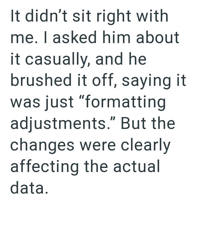 It didn't sit right with me. I asked him about it casually, and he brushed it off, saying it was just "formatting adjustments." But the changes were clearly affecting the actual data.