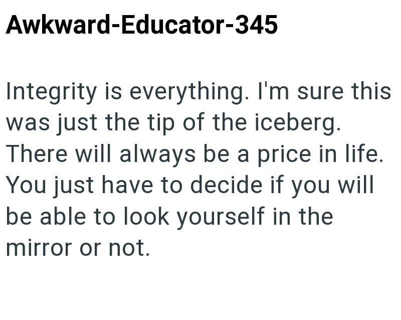 Awkward-Educator-345 Integrity is everything. I'm sure this was just the tip of the iceberg. There will always be a price in life. You just have to decide if you will be able to look yourself in the mirror or not.