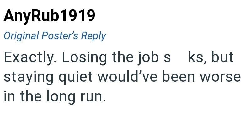 AnyRub1919 Original Poster's Reply Exactly. Losing the job s ks, but staying quiet would've been worse in the long run.