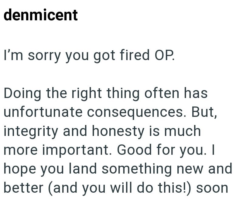 denmicent I'm sorry you got fired OP. Doing the right thing often has unfortunate consequences. But, integrity and honesty is much more important. Good for you. I hope you land something new and better (and you will do this!) soon
