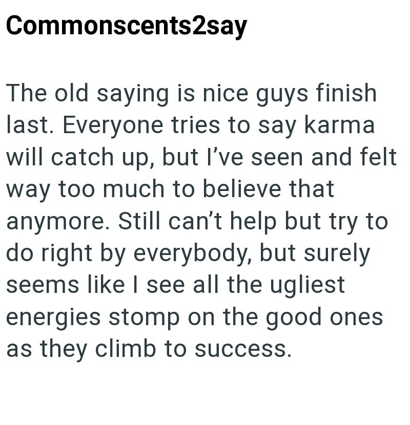 Commonscents2say The old saying is nice guys finish last. Everyone tries to say karma will catch up, but I've seen and felt way too much to believe that anymore. Still can't help but try to do right by everybody, but surely seems like I see all the ugliest energies stomp on the good ones as they climb to success.