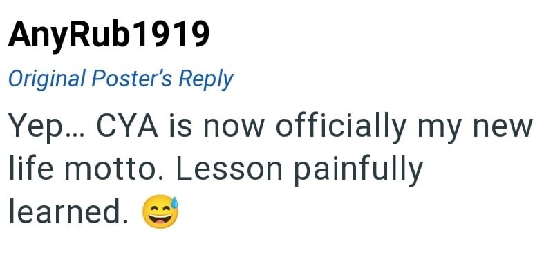 AnyRub1919 Original Poster's Reply Yep... CYA is now officially my new life motto. Lesson painfully learned.