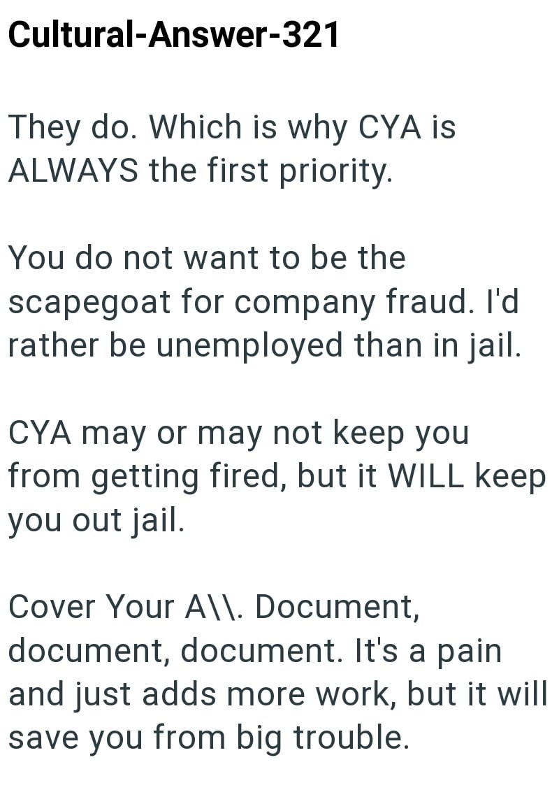 Cultural-Answer-321 They do. Which is why CYA is ALWAYS the first priority. You do not want to be the scapegoat for company fraud. I'd rather be unemployed than in jail. CYA may or may not keep you from getting fired, but it WILL keep you out jail. Cover Your A\\. Document, document, document. It's a pain and just adds more work, but it will save you from big trouble.